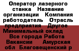 Оператор лазерного станка › Название организации ­ Компания-работодатель › Отрасль предприятия ­ Другое › Минимальный оклад ­ 1 - Все города Работа » Вакансии   . Амурская обл.,Благовещенский р-н